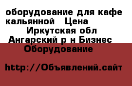 оборудование для кафе кальянной › Цена ­ 95 000 - Иркутская обл., Ангарский р-н Бизнес » Оборудование   